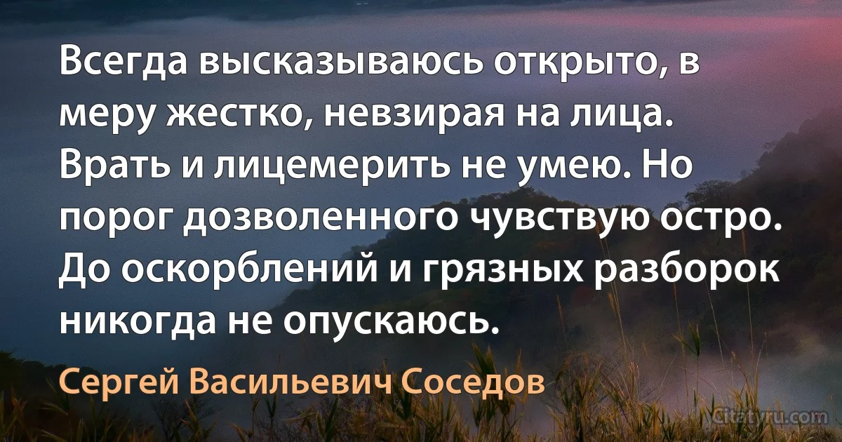 Всегда высказываюсь открыто, в меру жестко, невзирая на лица. Врать и лицемерить не умею. Но порог дозволенного чувствую остро. До оскорблений и грязных разборок никогда не опускаюсь. (Сергей Васильевич Соседов)