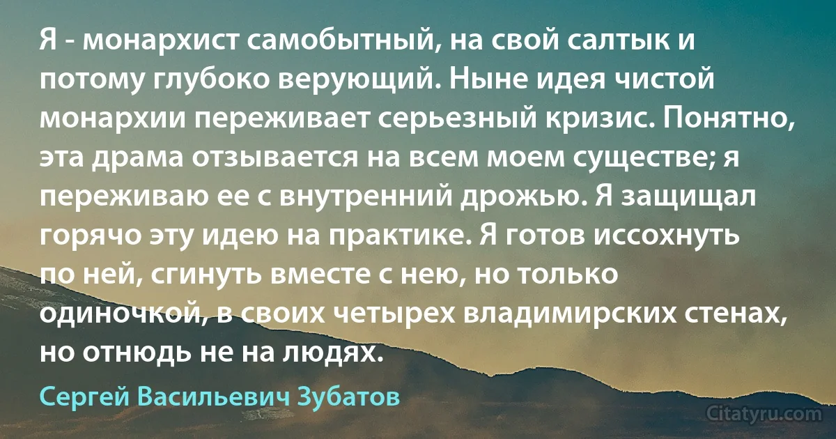 Я - монархист самобытный, на свой салтык и потому глубоко верующий. Ныне идея чистой монархии переживает серьезный кризис. Понятно, эта драма отзывается на всем моем существе; я переживаю ее с внутренний дрожью. Я защищал горячо эту идею на практике. Я готов иссохнуть по ней, сгинуть вместе с нею, но только одиночкой, в своих четырех владимирских стенах, но отнюдь не на людях. (Сергей Васильевич Зубатов)