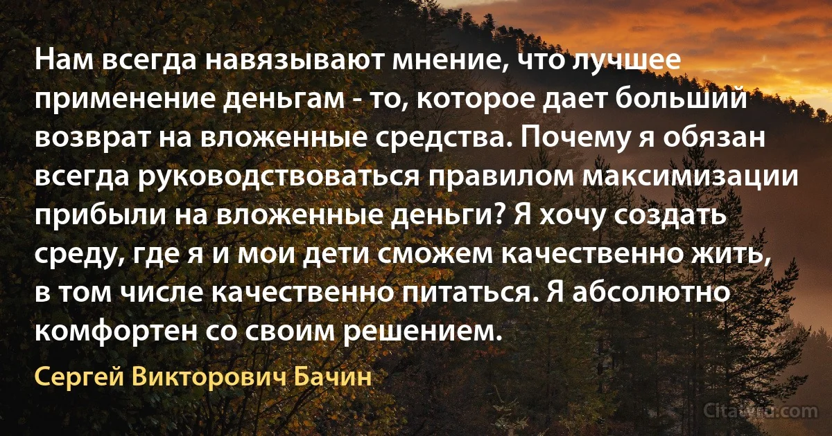 Нам всегда навязывают мнение, что лучшее применение деньгам - то, которое дает больший возврат на вложенные средства. Почему я обязан всегда руководствоваться правилом максимизации прибыли на вложенные деньги? Я хочу создать среду, где я и мои дети сможем качественно жить, в том числе качественно питаться. Я абсолютно комфортен со своим решением. (Сергей Викторович Бачин)