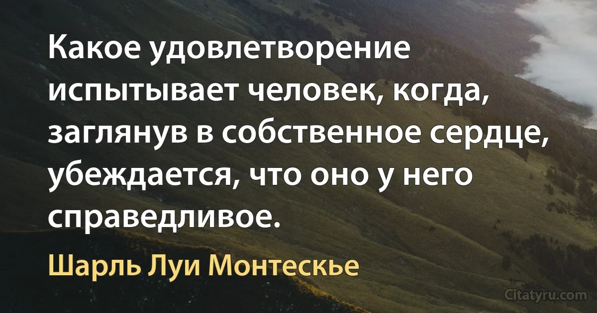 Какое удовлетворение испытывает человек, когда, заглянув в собственное сердце, убеждается, что оно у него справедливое. (Шарль Луи Монтескье)