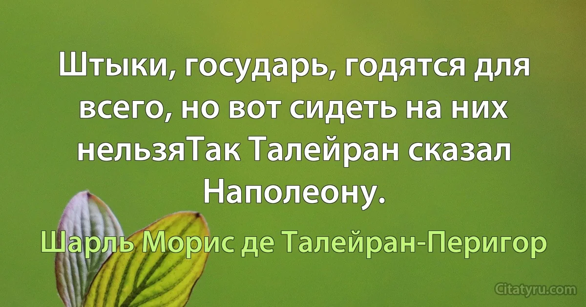 Штыки, государь, годятся для всего, но вот сидеть на них нельзяТак Талейран сказал Наполеону. (Шарль Морис де Талейран-Перигор)