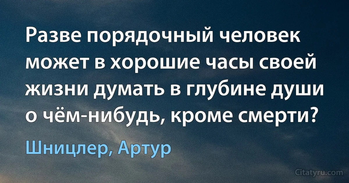 Разве порядочный человек может в хорошие часы своей жизни думать в глубине души о чём-нибудь, кроме смерти? (Шницлер, Артур)