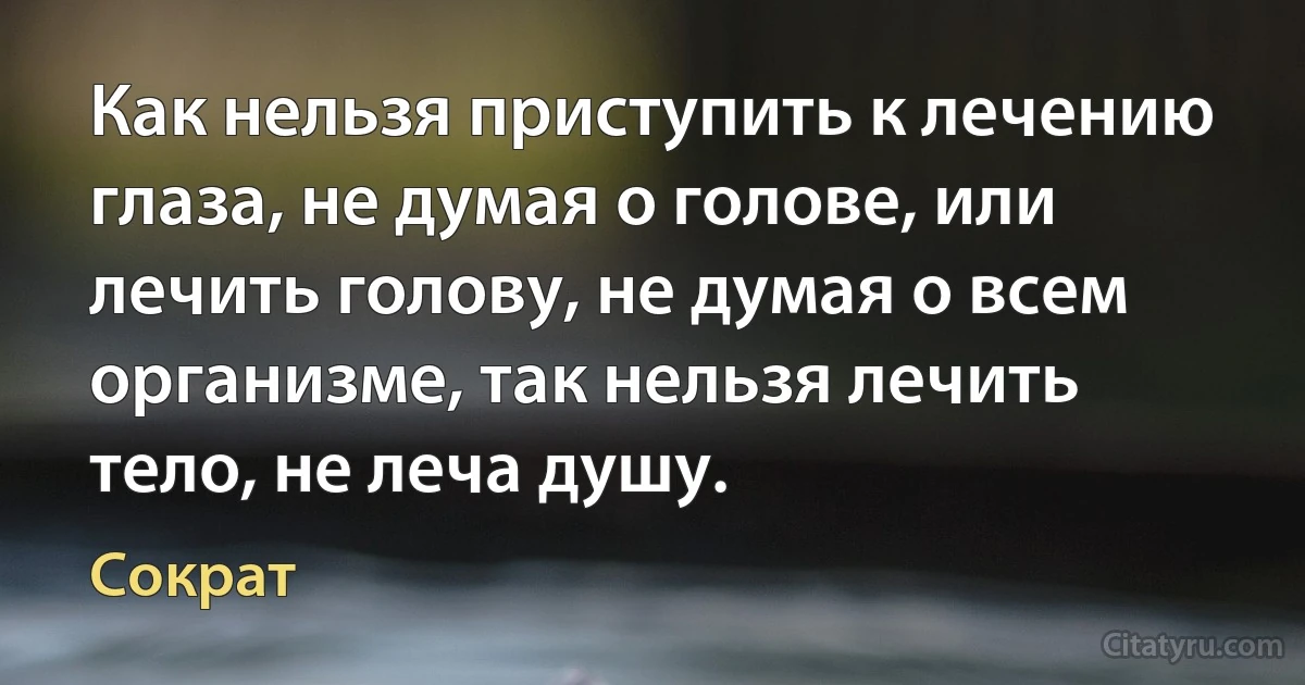 Как нельзя приступить к лечению глаза, не думая о голове, или лечить голову, не думая о всем организме, так нельзя лечить тело, не леча душу. (Сократ)