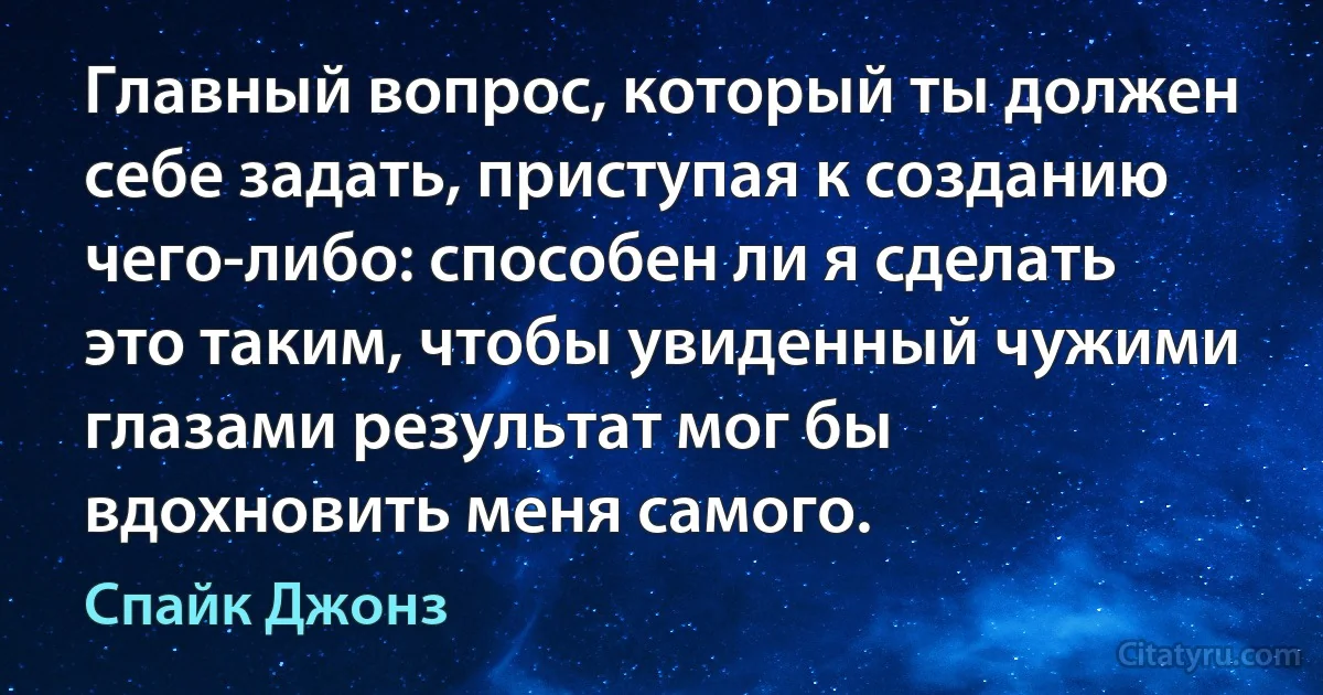 Главный вопрос, который ты должен себе задать, приступая к созданию чего-либо: способен ли я сделать это таким, чтобы увиденный чужими глазами результат мог бы вдохновить меня самого. (Спайк Джонз)