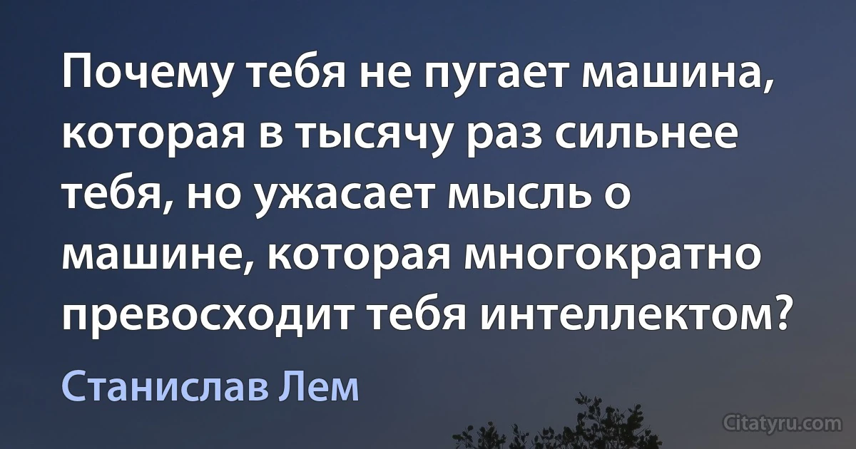 Почему тебя не пугает машина, которая в тысячу раз сильнее тебя, но ужасает мысль о машине, которая многократно превосходит тебя интеллектом? (Станислав Лем)