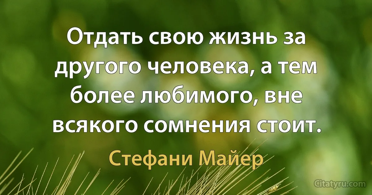 Отдать свою жизнь за другого человека, а тем более любимого, вне всякого сомнения стоит. (Стефани Майер)