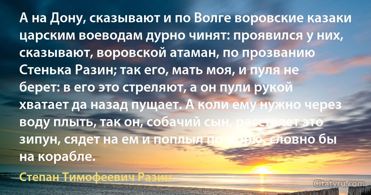 А на Дону, сказывают и по Волге воровские казаки царским воеводам дурно чинят: проявился у них, сказывают, воровской атаман, по прозванию Стенька Разин; так его, мать моя, и пуля не берет: в его это стреляют, а он пули рукой хватает да назад пущает. А коли ему нужно через воду плыть, так он, собачий сын, расстелет это зипун, сядет на ем и поплыл по морю, словно бы на корабле. (Степан Тимофеевич Разин)