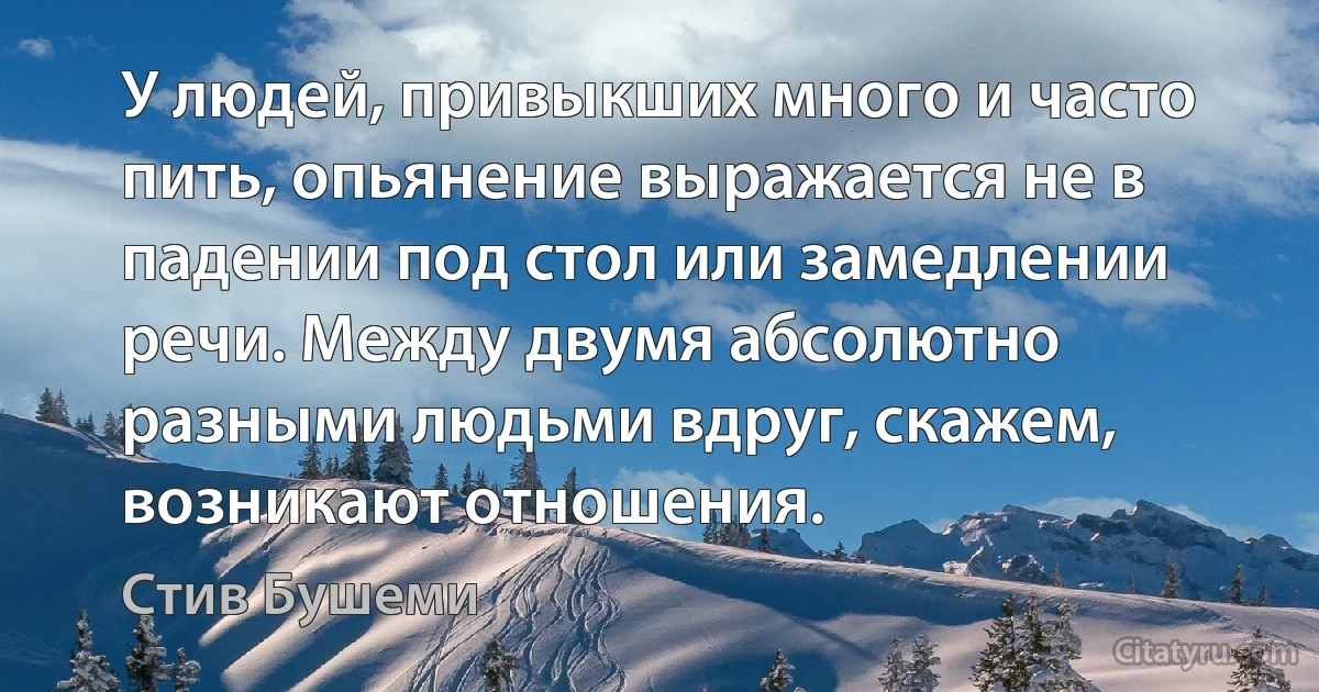 У людей, привыкших много и часто пить, опьянение выражается не в падении под стол или замедлении речи. Между двумя абсолютно разными людьми вдруг, скажем, возникают отношения. (Стив Бушеми)