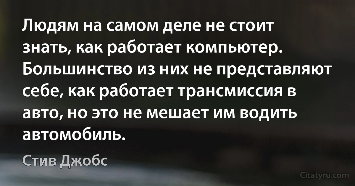 Людям на самом деле не стоит знать, как работает компьютер. Большинство из них не представляют себе, как работает трансмиссия в авто, но это не мешает им водить автомобиль. (Стив Джобс)