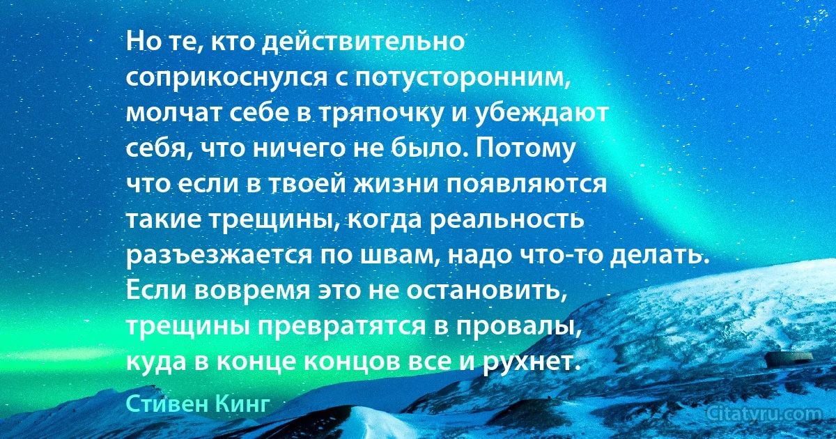 Но те, кто действительно
соприкоснулся с потусторонним,
молчат себе в тряпочку и убеждают
себя, что ничего не было. Потому
что если в твоей жизни появляются
такие трещины, когда реальность
разъезжается по швам, надо что-то делать.
Если вовремя это не остановить, 
трещины превратятся в провалы, 
куда в конце концов все и рухнет. (Стивен Кинг)