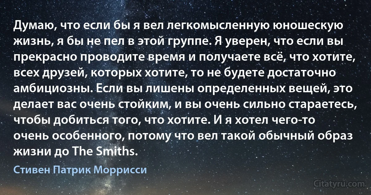 Думаю, что если бы я вел легкомысленную юношескую жизнь, я бы не пел в этой группе. Я уверен, что если вы прекрасно проводите время и получаете всё, что хотите, всех друзей, которых хотите, то не будете достаточно амбициозны. Если вы лишены определенных вещей, это делает вас очень стойким, и вы очень сильно стараетесь, чтобы добиться того, что хотите. И я хотел чего-то очень особенного, потому что вел такой обычный образ жизни до The Smiths. (Стивен Патрик Моррисси)