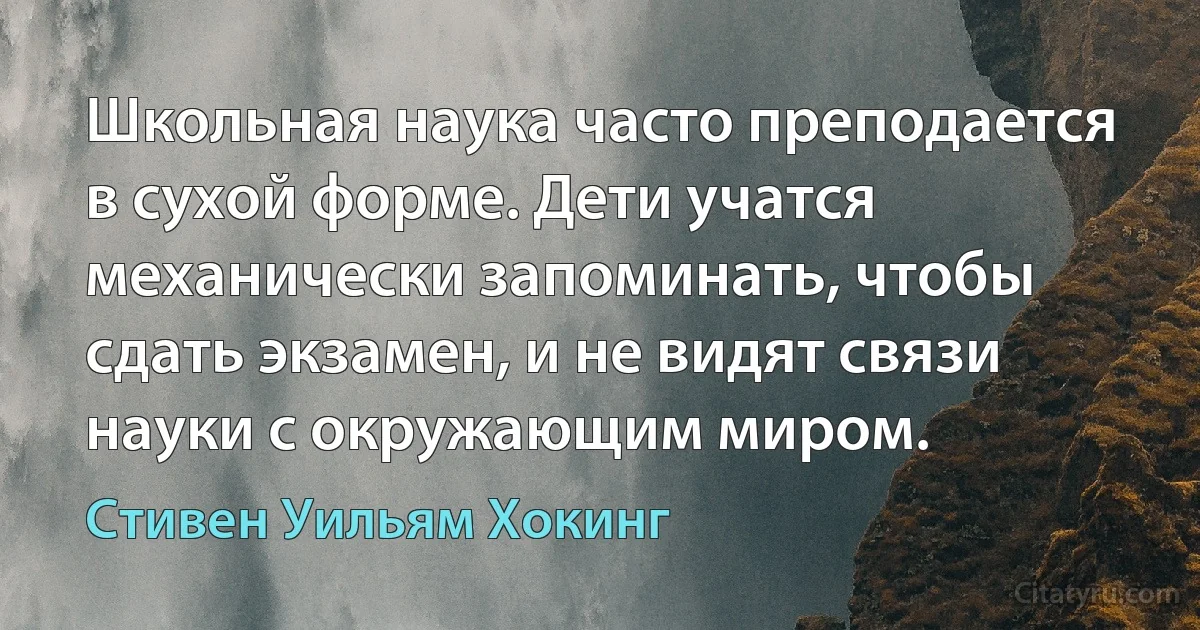 Школьная наука часто преподается в сухой форме. Дети учатся механически запоминать, чтобы сдать экзамен, и не видят связи науки с окружающим миром. (Стивен Уильям Хокинг)