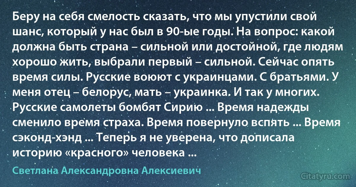 Беру на себя смелость сказать, что мы упустили свой шанс, который у нас был в 90-ые годы. На вопрос: какой должна быть страна – сильной или достойной, где людям хорошо жить, выбрали первый – сильной. Сейчас опять время силы. Русские воюют с украинцами. С братьями. У меня отец – белорус, мать – украинка. И так у многих. Русские самолеты бомбят Сирию ... Время надежды сменило время страха. Время повернуло вспять ... Время сэконд-хэнд ... Теперь я не уверена, что дописала историю «красного» человека ... (Светлана Александровна Алексиевич)