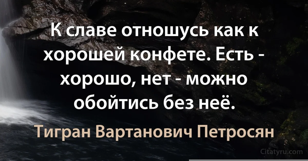 К славе отношусь как к хорошей конфете. Есть - хорошо, нет - можно обойтись без неё. (Тигран Вартанович Петросян)