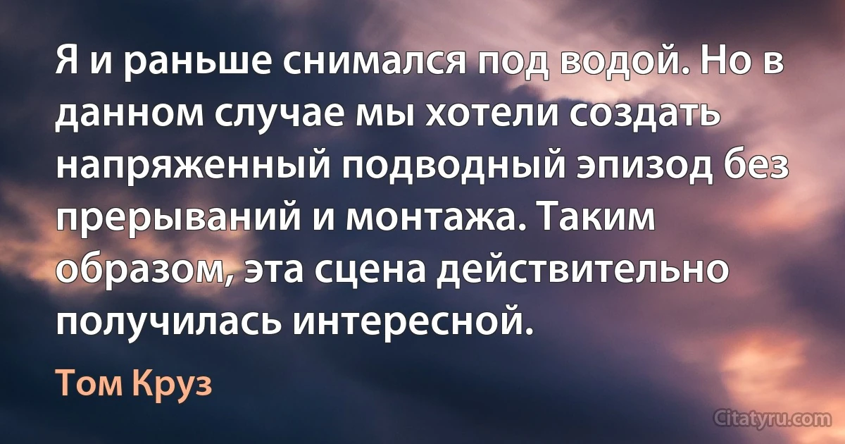 Я и раньше снимался под водой. Но в данном случае мы хотели создать напряженный подводный эпизод без прерываний и монтажа. Таким образом, эта сцена действительно получилась интересной. (Том Круз)