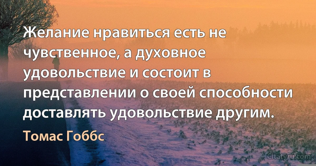 Желание нравиться есть не чувственное, а духовное удовольствие и состоит в представлении о своей способности доставлять удовольствие другим. (Томас Гоббс)