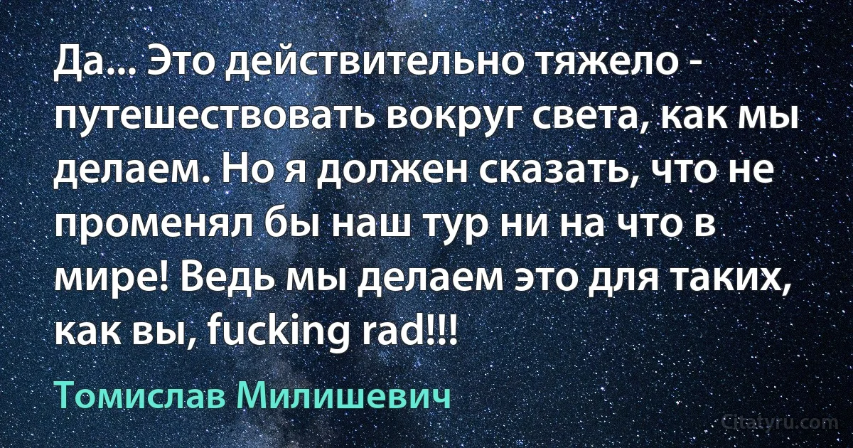 Да... Это действительно тяжело - путешествовать вокруг света, как мы делаем. Но я должен сказать, что не променял бы наш тур ни на что в мире! Ведь мы делаем это для таких, как вы, fucking rad!!! (Томислав Милишевич)