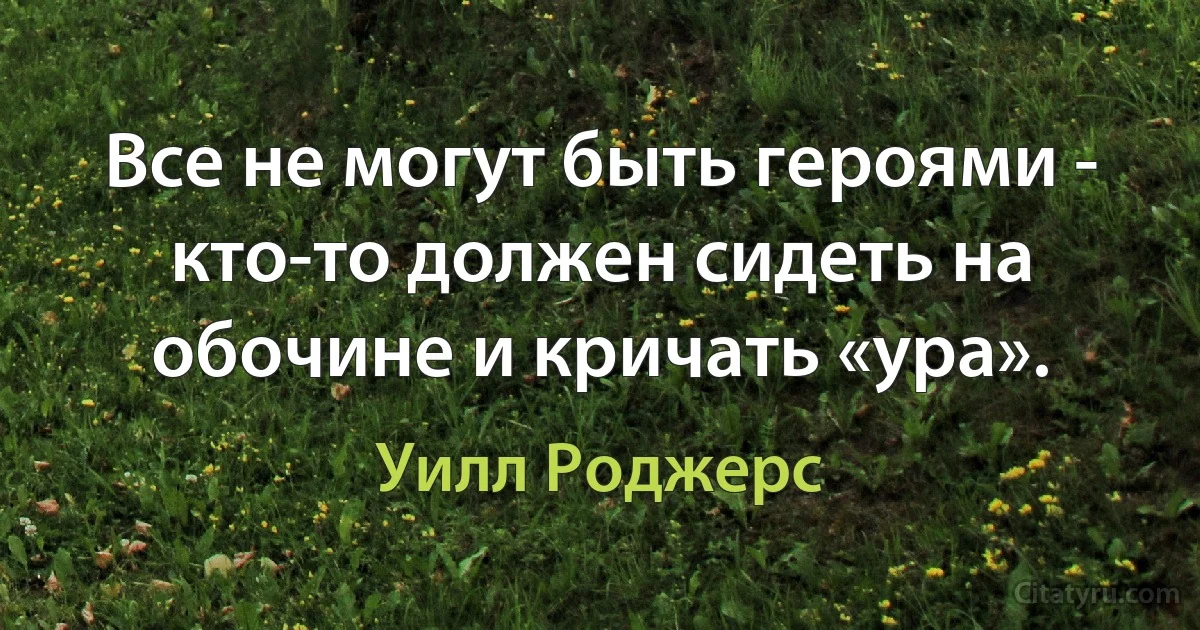 Все не могут быть героями - кто-то должен сидеть на обочине и кричать «ура». (Уилл Роджерс)