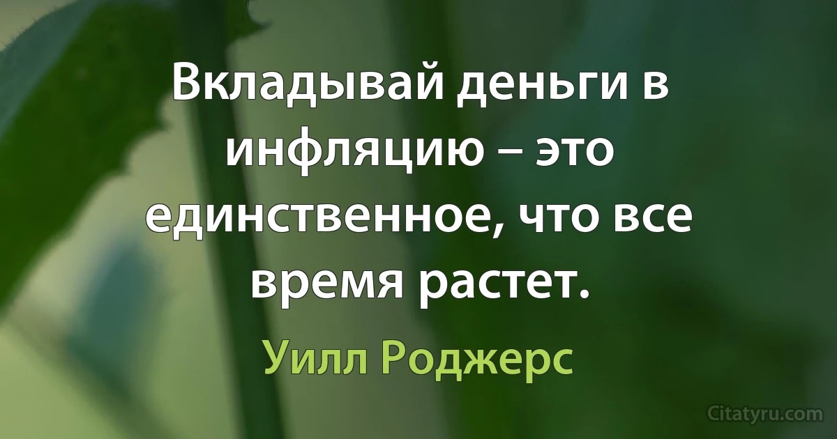 Вкладывай деньги в инфляцию – это единственное, что все время растет. (Уилл Роджерс)