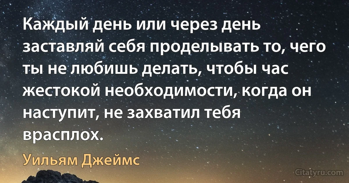 Каждый день или через день заставляй себя проделывать то, чего ты не любишь делать, чтобы час жестокой необходимости, когда он наступит, не захватил тебя врасплох. (Уильям Джеймс)