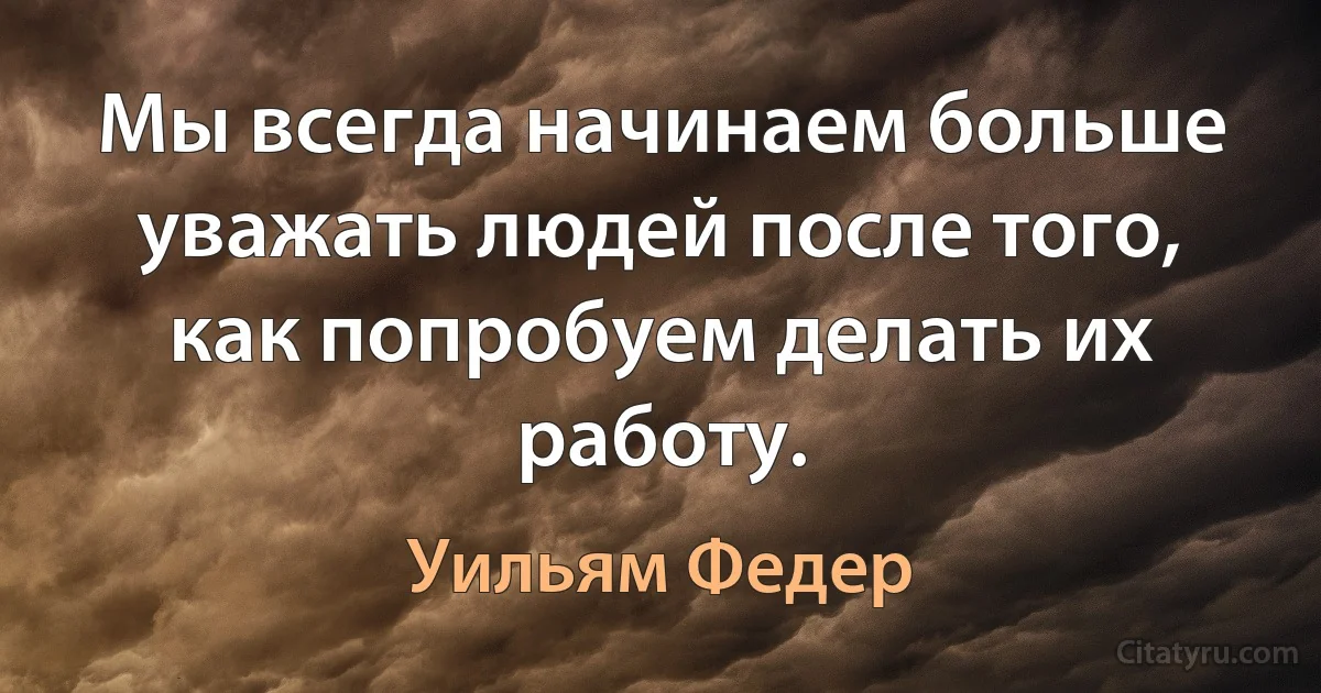 Мы всегда начинаем больше уважать людей после того, как попробуем делать их работу. (Уильям Федер)