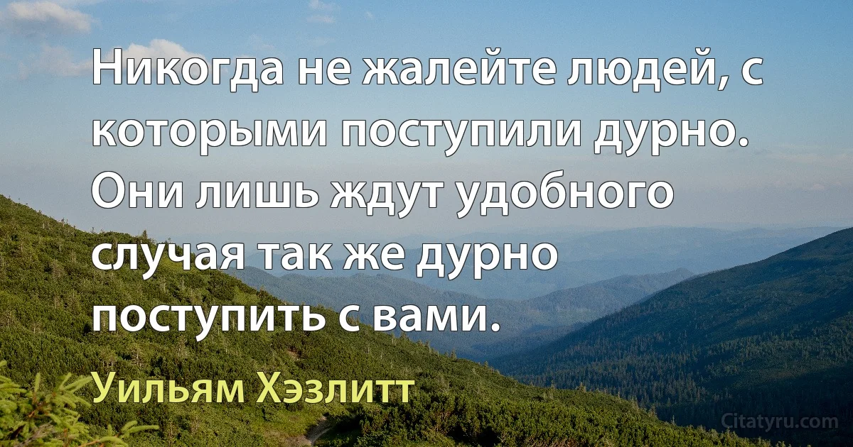 Никогда не жалейте людей, с которыми поступили дурно. Они лишь ждут удобного случая так же дурно поступить с вами. (Уильям Хэзлитт)