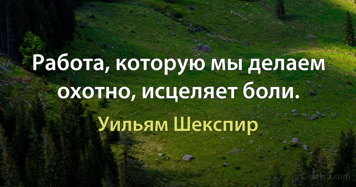 Работа, которую мы делаем охотно, исцеляет боли. (Уильям Шекспир)