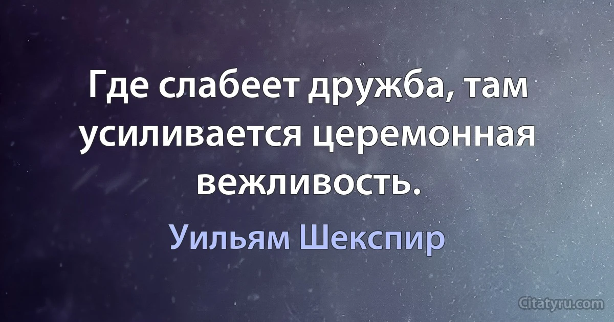 Где слабеет дружба, там усиливается церемонная вежливость. (Уильям Шекспир)