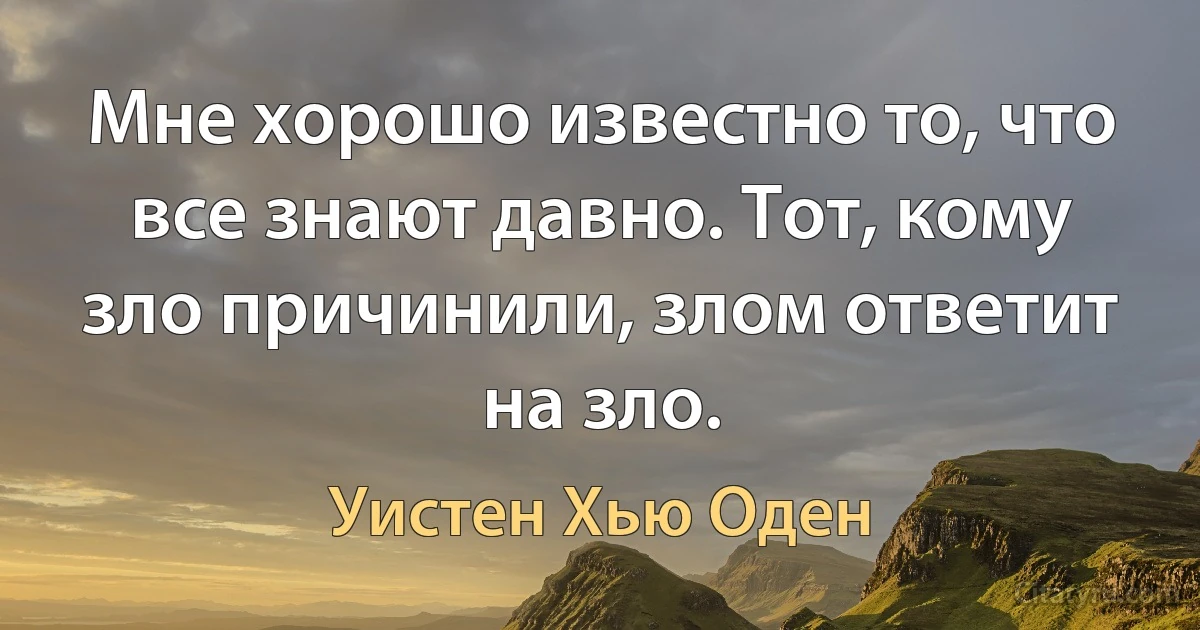 Мне хорошо известно то, что все знают давно. Тот, кому зло причинили, злом ответит на зло. (Уистен Хью Оден)