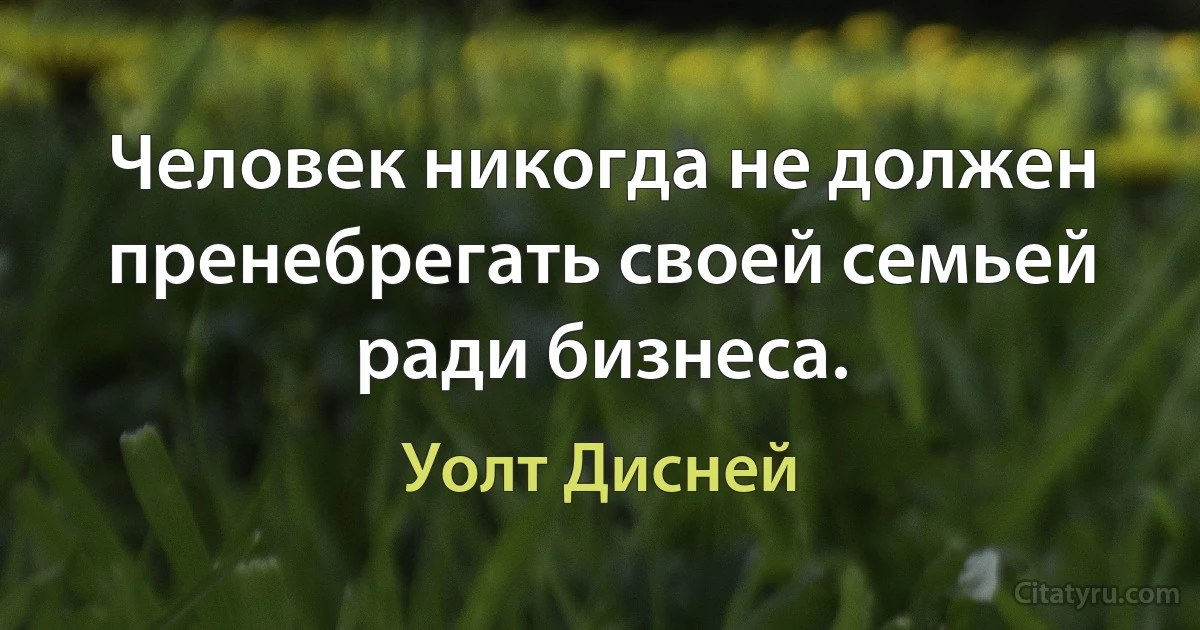 Человек никогда не должен пренебрегать своей семьей ради бизнеса. (Уолт Дисней)