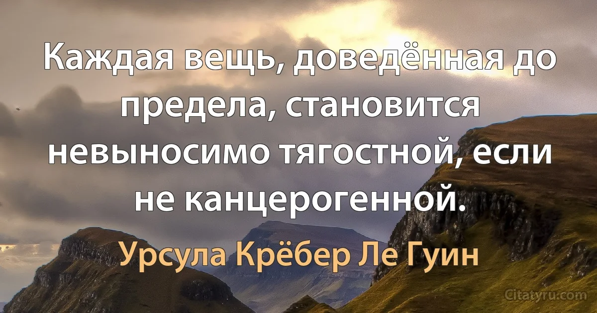 Каждая вещь, доведённая до предела, становится невыносимо тягостной, если не канцерогенной. (Урсула Крёбер Ле Гуин)