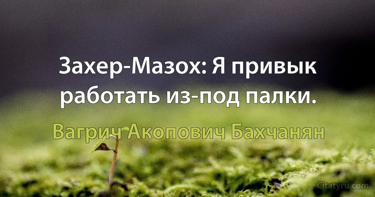 Захер-Мазох: Я привык работать из-под палки. (Вагрич Акопович Бахчанян)