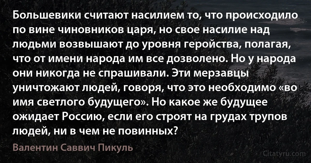 Большевики считают насилием то, что происходило по вине чиновников царя, но свое насилие над людьми возвышают до уровня геройства, полагая, что от имени народа им все дозволено. Но у народа они никогда не спрашивали. Эти мерзавцы уничтожают людей, говоря, что это необходимо «во имя светлого будущего». Но какое же будущее ожидает Россию, если его строят на грудах трупов людей, ни в чем не повинных? (Валентин Саввич Пикуль)