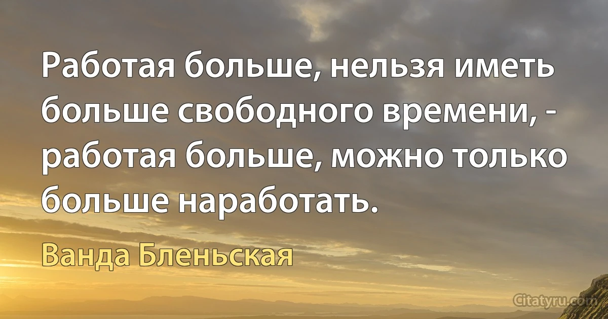 Работая больше, нельзя иметь больше свободного времени, - работая больше, можно только больше наработать. (Ванда Бленьская)