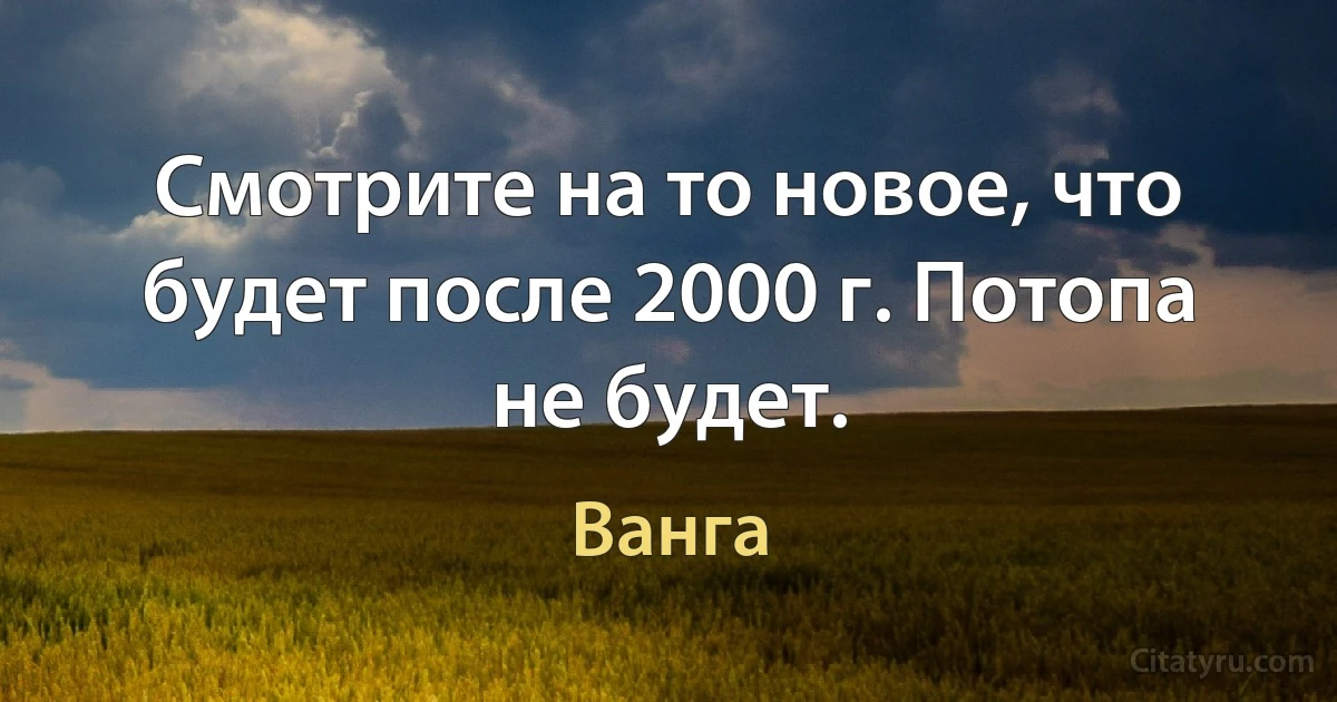 Смотрите на то новое, что будет после 2000 г. Потопа не будет. (Ванга)