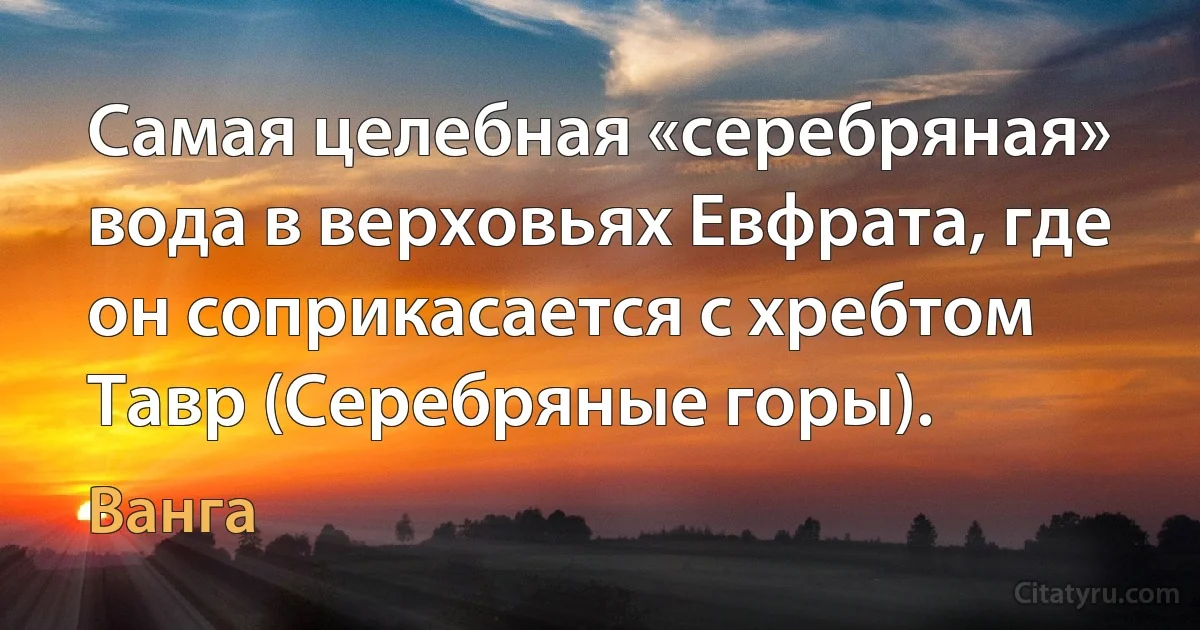 Самая целебная «серебряная» вода в верховьях Евфрата, где он соприкасается с хребтом Тавр (Серебряные горы). (Ванга)