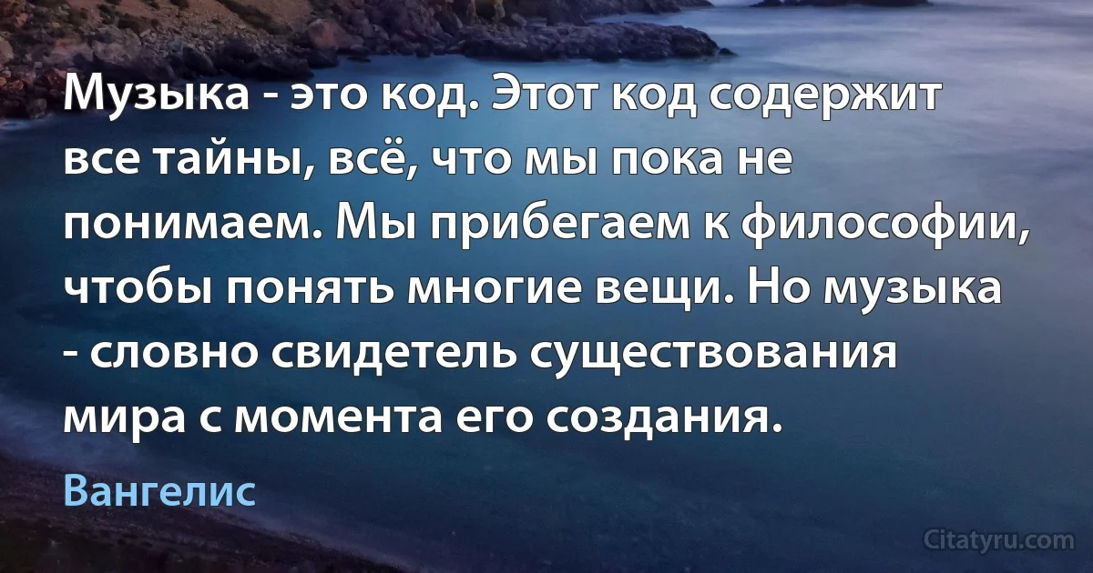 Музыка - это код. Этот код содержит все тайны, всё, что мы пока не понимаем. Мы прибегаем к философии, чтобы понять многие вещи. Но музыка - словно свидетель существования мира с момента его создания. (Вангелис)