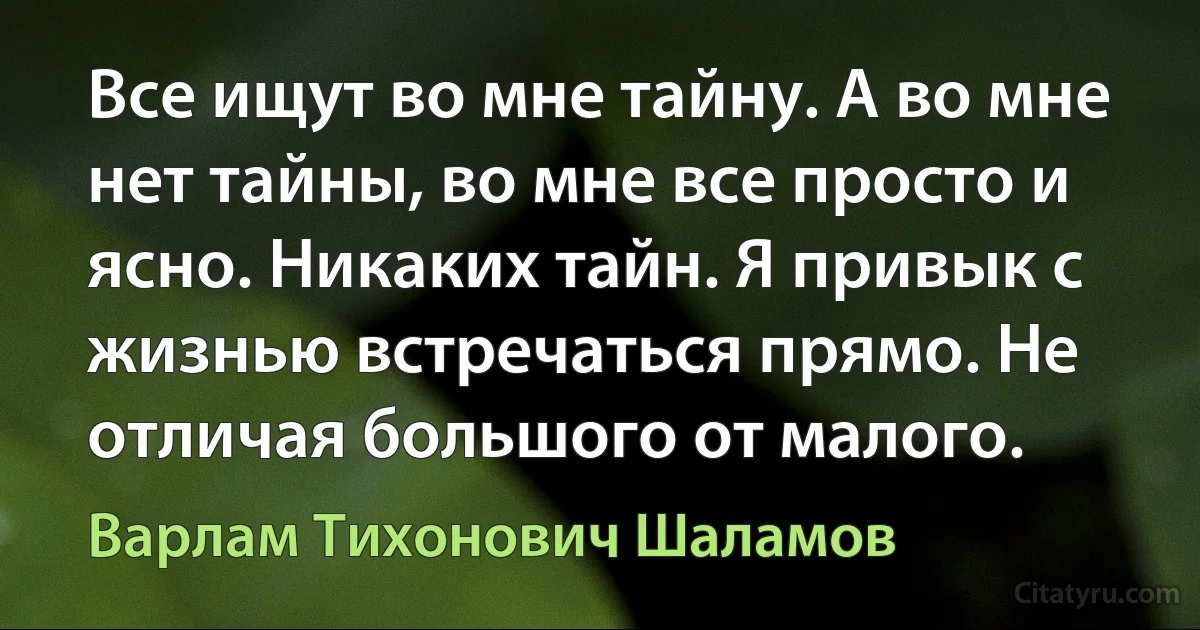 Все ищут во мне тайну. А во мне нет тайны, во мне все просто и ясно. Никаких тайн. Я привык с жизнью встречаться прямо. Не отличая большого от малого. (Варлам Тихонович Шаламов)