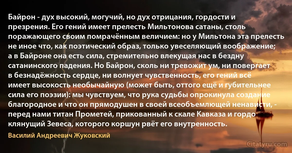 Байрон - дух высокий, могучий, но дух отрицания, гордости и презрения. Его гений имеет прелесть Мильтонова сатаны, столь поражающего своим помрачённым величием: но у Мильтона эта прелесть не иное что, как поэтический образ, только увеселяющий воображение; а в Байроне она есть сила, стремительно влекущая нас в бездну сатанинского падения. Но Байрон, сколь ни тревожит ум, ни повергает в безнадёжность сердце, ни волнует чувственность, его гений всё имеет высокость необычайную (может быть, оттого ещё и губительнее сила его поэзии): мы чувствуем, что рука судьбы опрокинула создание благородное и что он прямодушен в своей всеобъемлющей ненависти, - перед нами титан Прометей, прикованный к скале Кавказа и гордо клянущий Зевеса, которого коршун рвёт его внутренность. (Василий Андреевич Жуковский)