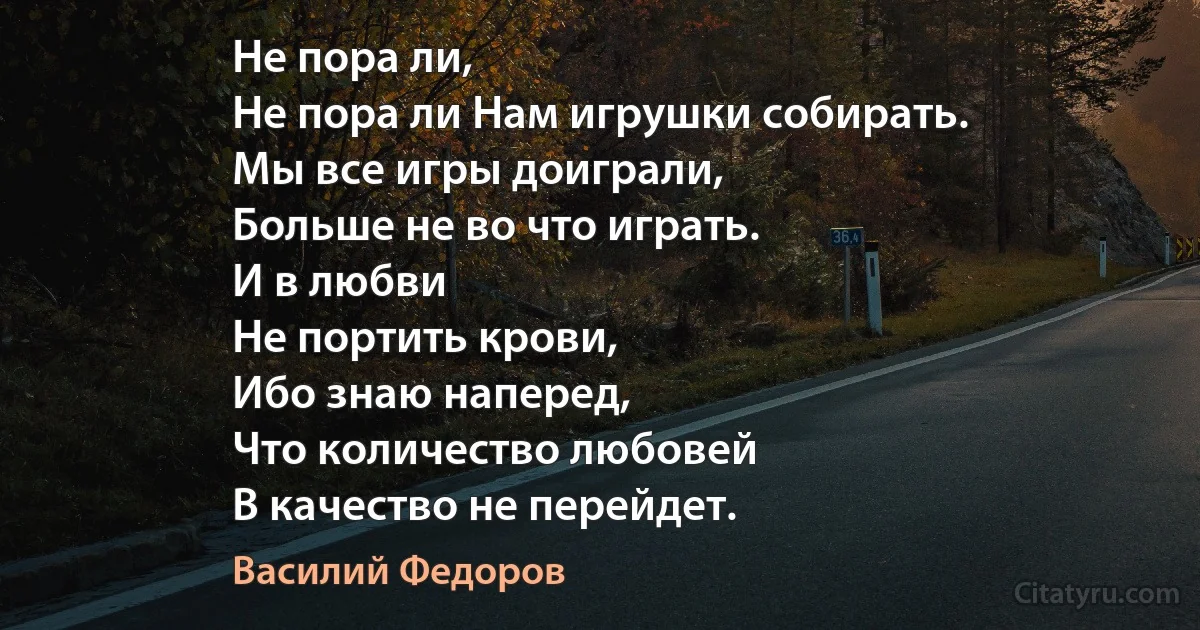 Не пора ли,
Не пора ли Нам игрушки собирать.
Мы все игры доиграли,
Больше не во что играть.
И в любви
Не портить крови,
Ибо знаю наперед,
Что количество любовей
В качество не перейдет. (Василий Федоров)