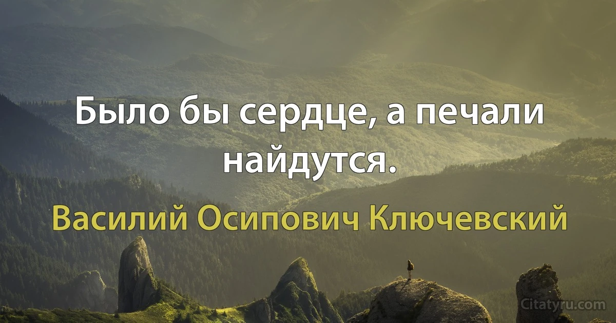 Было бы сердце, а печали найдутся. (Василий Осипович Ключевский)