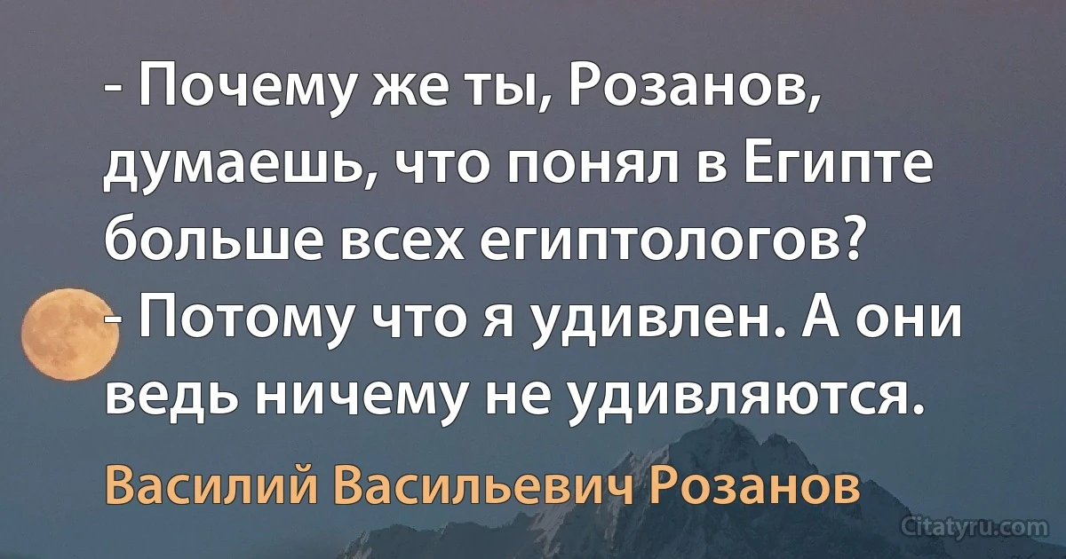 - Почему же ты, Розанов, думаешь, что понял в Египте больше всех египтологов?
- Потому что я удивлен. А они ведь ничему не удивляются. (Василий Васильевич Розанов)