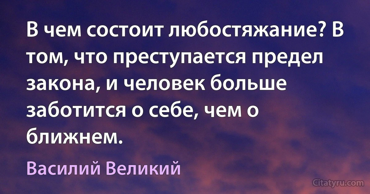 В чем состоит любостяжание? В том, что преступается предел закона, и человек больше заботится о себе, чем о ближнем. (Василий Великий)