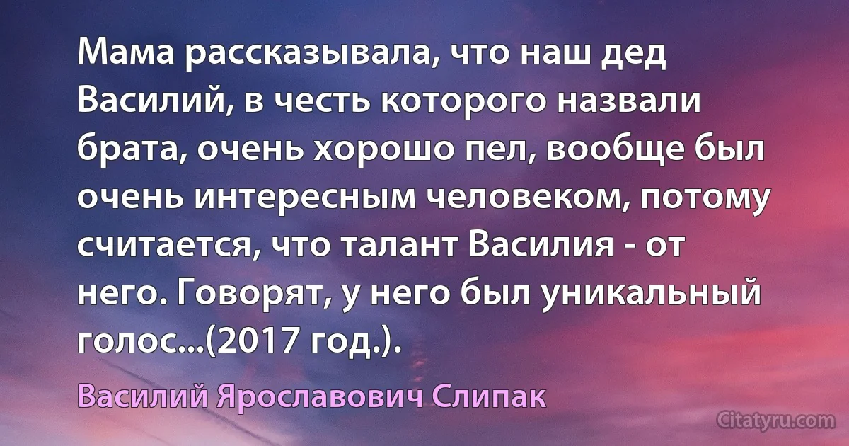 Мама рассказывала, что наш дед Василий, в честь которого назвали брата, очень хорошо пел, вообще был очень интересным человеком, потому считается, что талант Василия - от него. Говорят, у него был уникальный голос...(2017 год.). (Василий Ярославович Слипак)