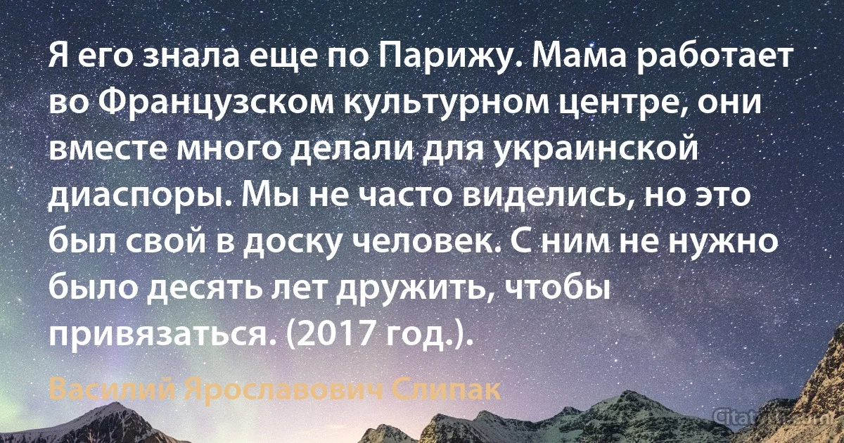 Я его знала еще по Парижу. Мама работает во Французском культурном центре, они вместе много делали для украинской диаспоры. Мы не часто виделись, но это был свой в доску человек. С ним не нужно было десять лет дружить, чтобы привязаться. (2017 год.). (Василий Ярославович Слипак)