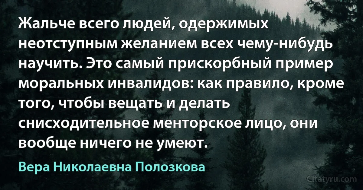 Жальче всего людей, одержимых неотступным желанием всех чему-нибудь научить. Это самый прискорбный пример моральных инвалидов: как правило, кроме того, чтобы вещать и делать снисходительное менторское лицо, они вообще ничего не умеют. (Вера Николаевна Полозкова)