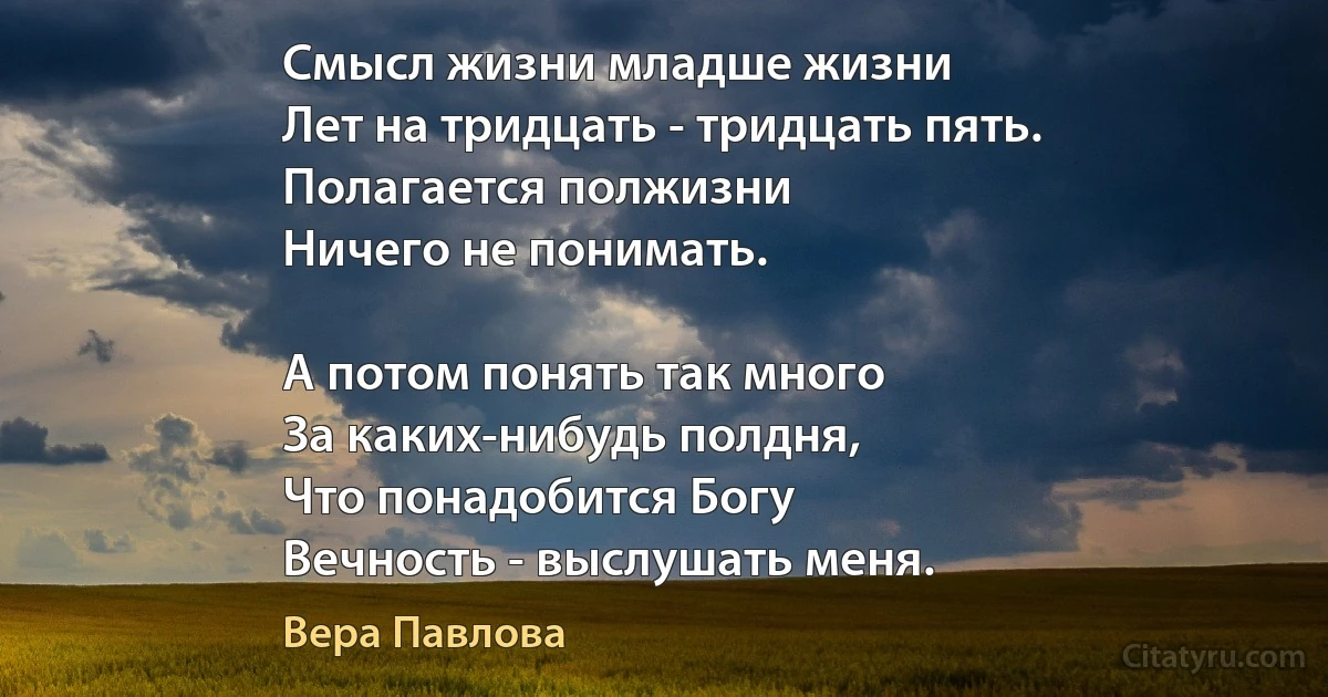 Смысл жизни младше жизни
Лет на тридцать - тридцать пять.
Полагается полжизни
Ничего не понимать.

А потом понять так много
За каких-нибудь полдня,
Что понадобится Богу
Вечность - выслушать меня. (Вера Павлова)