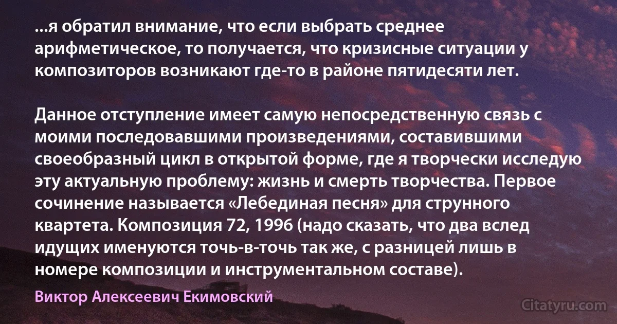 ...я обратил внимание, что если выбрать среднее арифметическое, то получается, что кризисные ситуации у композиторов возникают где-то в районе пятидесяти лет.

Данное отступление имеет самую непосредственную связь с моими последовавшими произведениями, составившими своеобразный цикл в открытой форме, где я творчески исследую эту актуальную проблему: жизнь и смерть творчества. Первое сочинение называется «Лебединая песня» для струнного квартета. Композиция 72, 1996 (надо сказать, что два вслед идущих именуются точь-в-точь так же, с разницей лишь в номере композиции и инструментальном составе). (Виктор Алексеевич Екимовский)