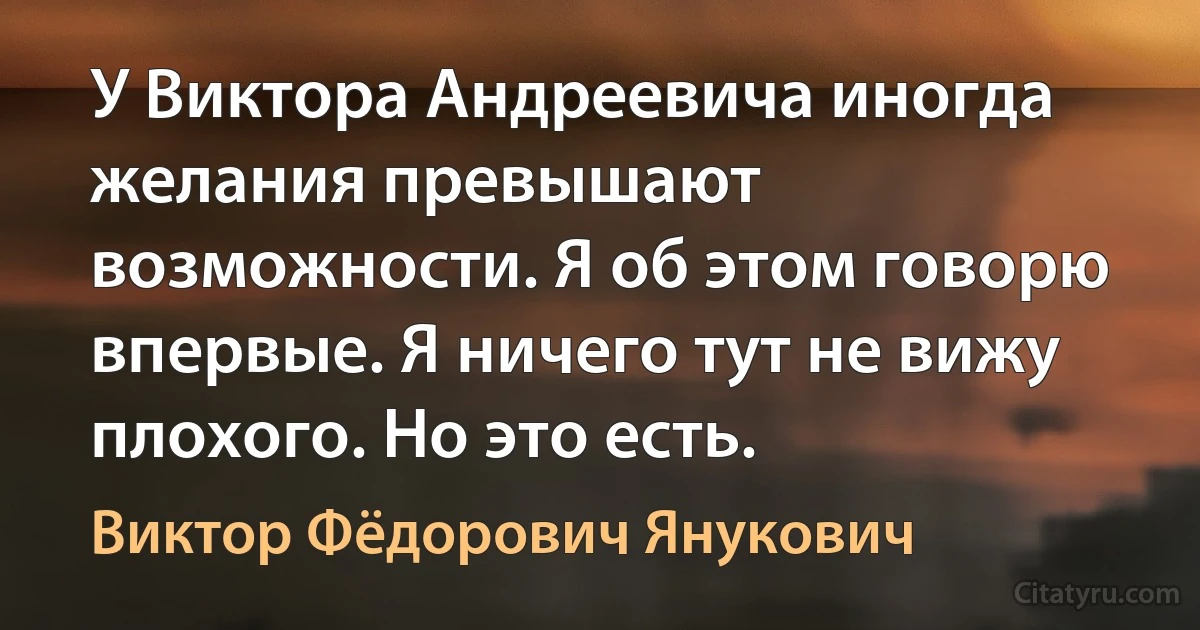 У Виктора Андреевича иногда желания превышают возможности. Я об этом говорю впервые. Я ничего тут не вижу плохого. Но это есть. (Виктор Фёдорович Янукович)