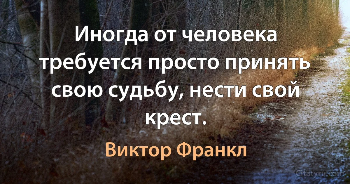 Иногда от человека требуется просто принять свою судьбу, нести свой крест. (Виктор Франкл)